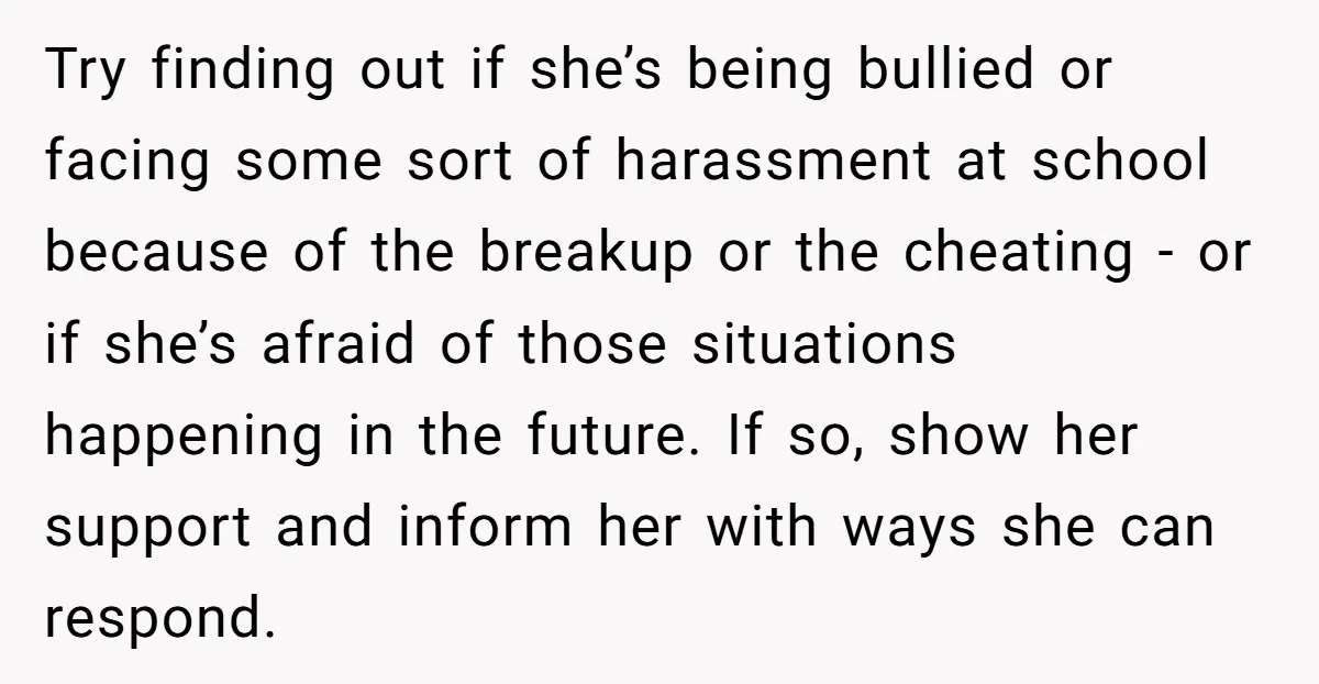 Try finding out if she’s being bullied or facing some sort of harassment at school because of the breakup or the cheating - or if she’s afraid of those situations...