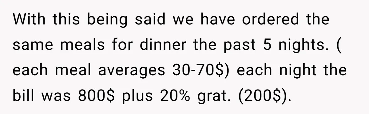 With this being said we have ordered the same meals for dinner the past 5 nights. ( each meal averages 30-70$) each night the bill was 800$ plus 20% grat....