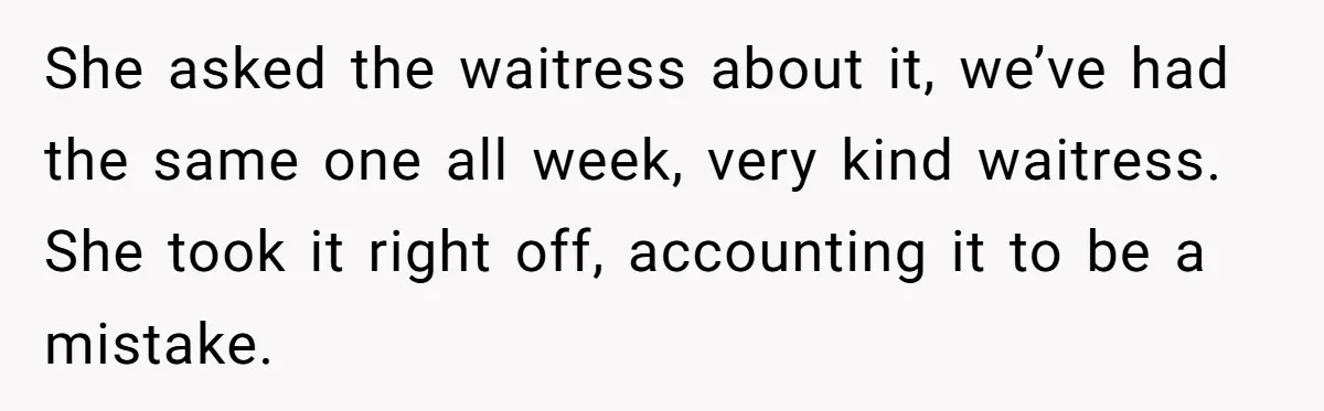 She asked the waitress about it, we’ve had the same one all week, very kind waitress. She took it right off, accounting it to be a mistake.