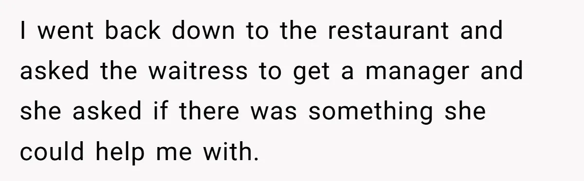 I went back down to the restaurant and asked the waitress to get a manager and she asked if there was something she could help me with.