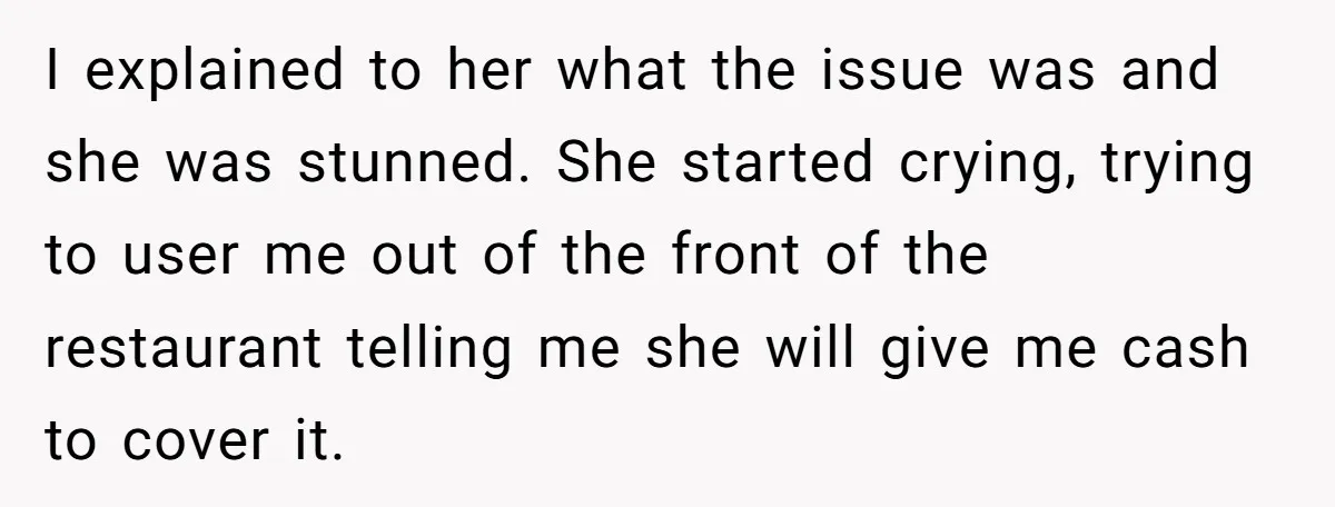 I explained to her what the issue was and she was stunned. She started crying, trying to user me out of the front of the restaurant telling me she will...