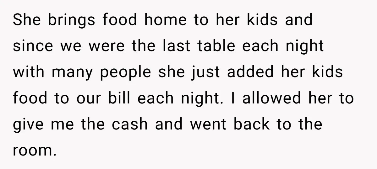 She brings food home to her kids and since we were the last table each night with many people she just added her kids food to our bill each night....