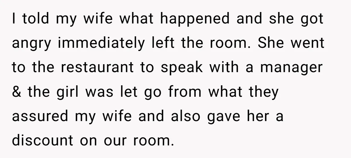 I told my wife what happened and she got angry immediately left the room. She went to the restaurant to speak with a manager & the girl was let go...