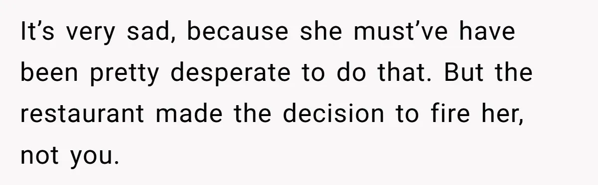 It’s very sad, because she must’ve have been pretty desperate to do that. But the restaurant made the decision to fire her, not you.