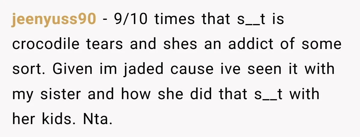 jeenyuss90 − 9/10 times that s__t is crocodile tears and shes an addict of some sort. Given im jaded cause ive seen it with my sister and how she did...