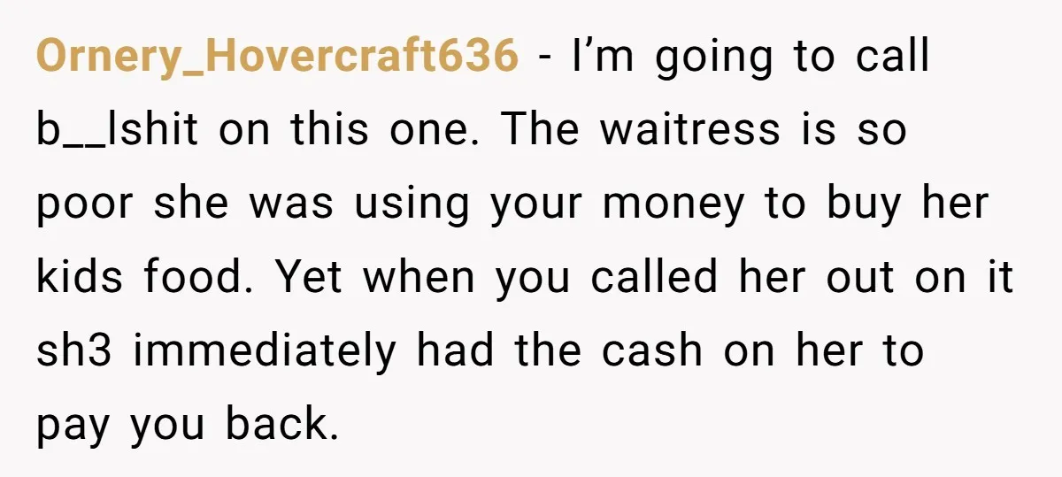 Ornery_Hovercraft636 − I’m going to call b__lshit on this one. The waitress is so poor she was using your money to buy her kids food. Yet when you called her...