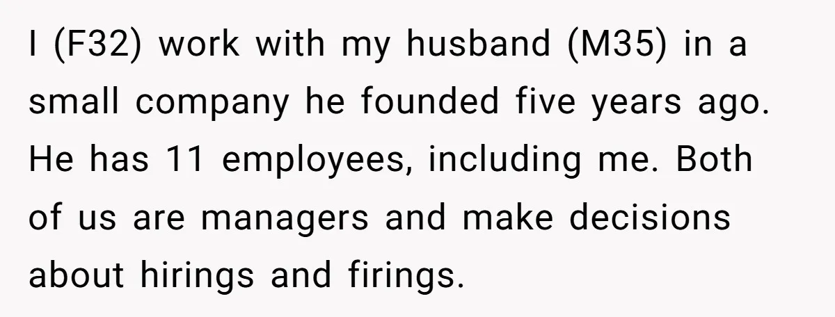 I (F32) work with my husband (M35) in a small company he founded five years ago. He has 11 employees, including me. Both of us are managers and make decisions...