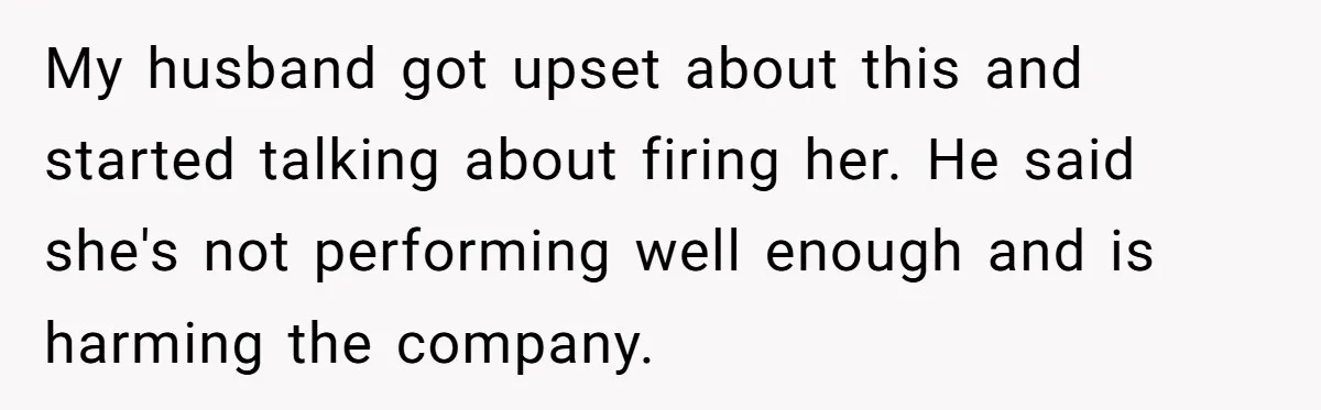 My husband got upset about this and started talking about firing her. He said she's not performing well enough and is harming the company.