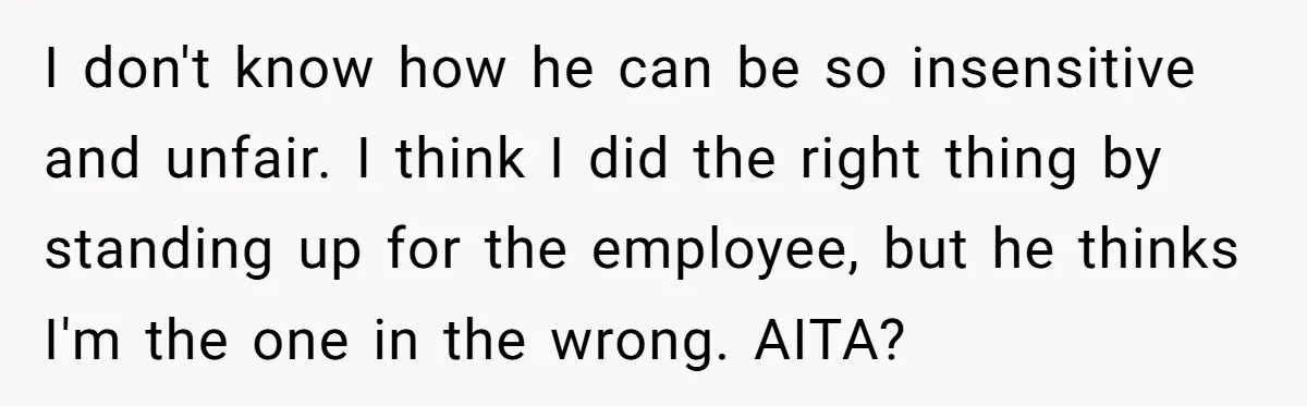 I don't know how he can be so insensitive and unfair. I think I did the right thing by standing up for the employee, but he thinks I'm the one...