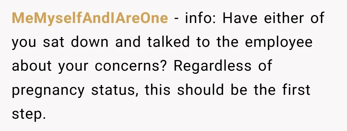 MeMyselfAndIAreOne − info: Have either of you sat down and talked to the employee about your concerns? Regardless of pregnancy status, this should be the first step.