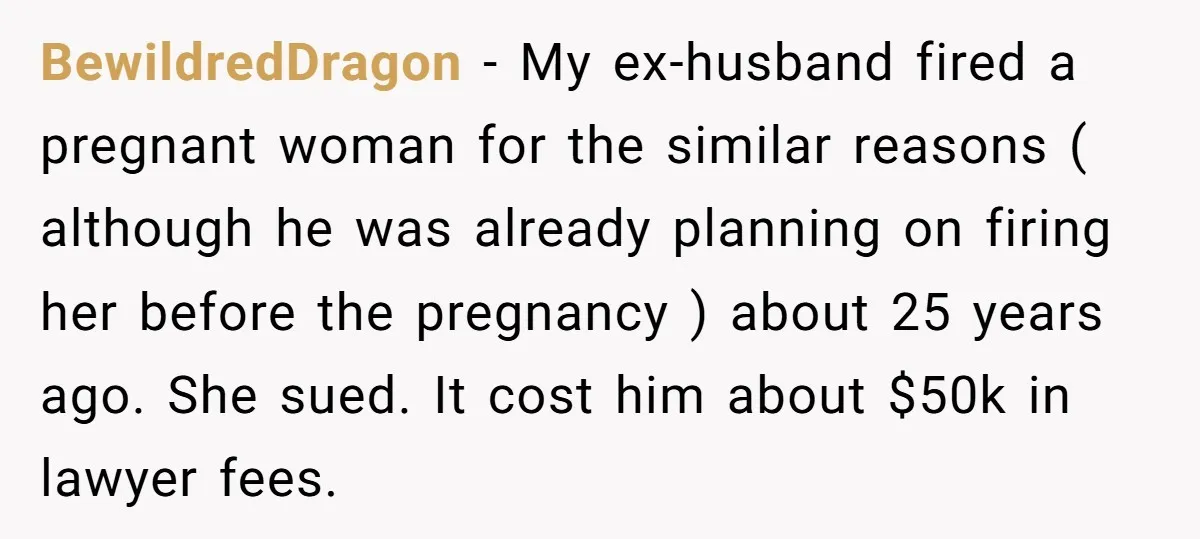 BewildredDragon − My ex-husband fired a pregnant woman for the similar reasons ( although he was already planning on firing her before the pregnancy ) about 25 years ago. She...