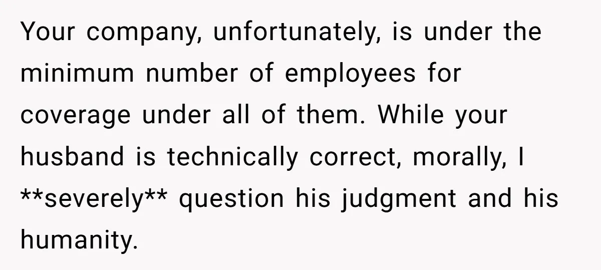 Your company, unfortunately, is under the minimum number of employees for coverage under all of them. While your husband is technically correct, morally, I **severely** question his judgment and his...