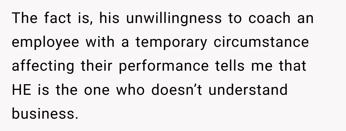 The fact is, his unwillingness to coach an employee with a temporary circumstance affecting their performance tells me that HE is the one who doesn’t understand business.