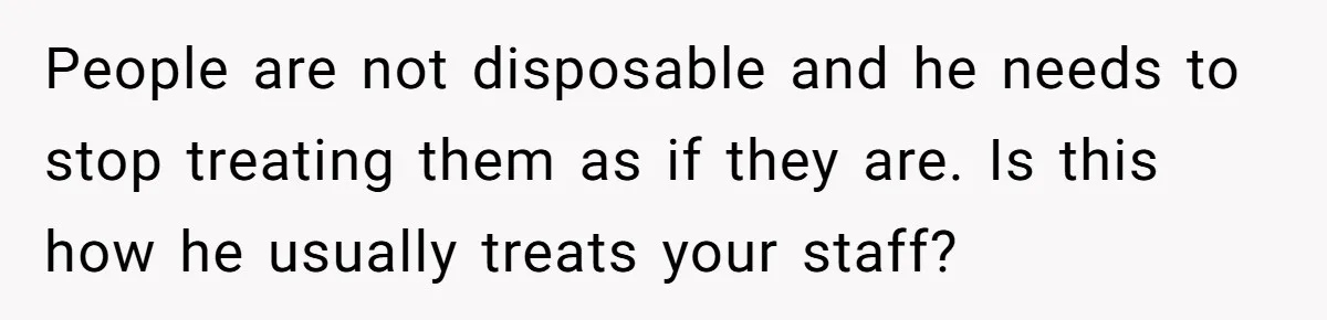 People are not disposable and he needs to stop treating them as if they are. Is this how he usually treats your staff?