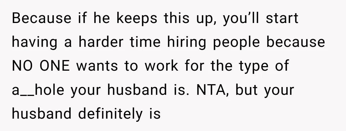 Because if he keeps this up, you’ll start having a harder time hiring people because NO ONE wants to work for the type of a__hole your husband is. NTA, but...