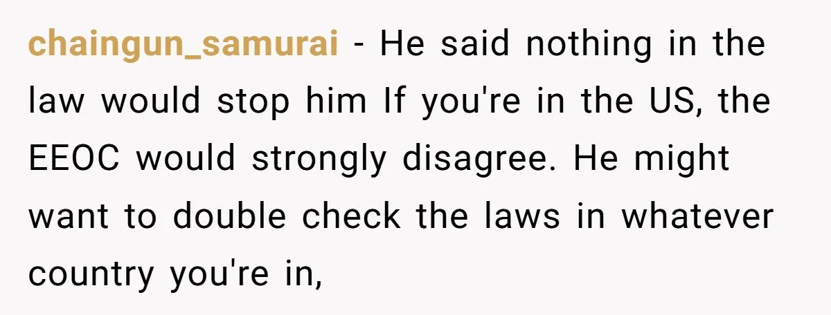 chaingun_samurai − He said nothing in the law would stop him If you're in the US, the EEOC would strongly disagree. He might want to double check the laws in...