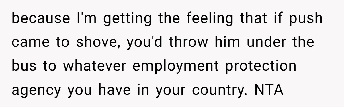 because I'm getting the feeling that if push came to shove, you'd throw him under the bus to whatever employment protection agency you have in your country. NTA