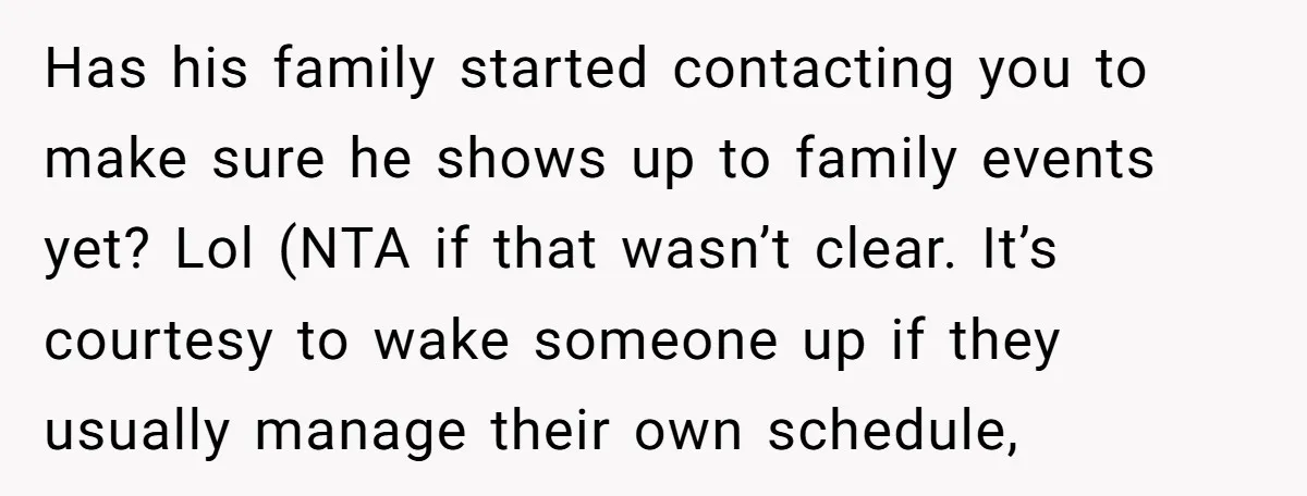 Has his family started contacting you to make sure he shows up to family events yet? Lol (NTA if that wasn’t clear. It’s courtesy to wake someone up if they...