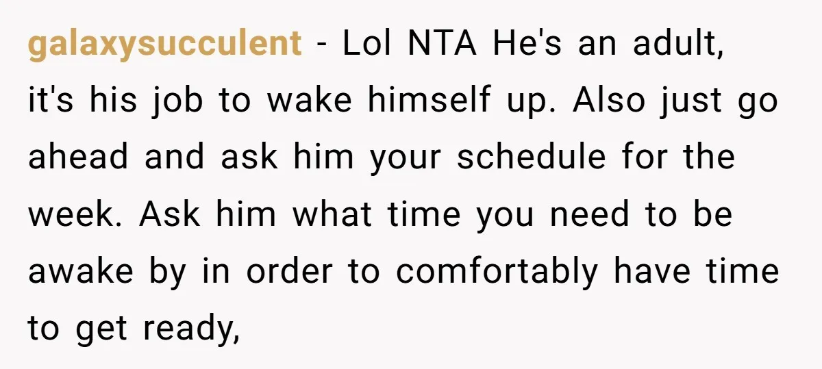 galaxysucculent − Lol NTA He's an adult, it's his job to wake himself up. Also just go ahead and ask him your schedule for the week. Ask him what time...