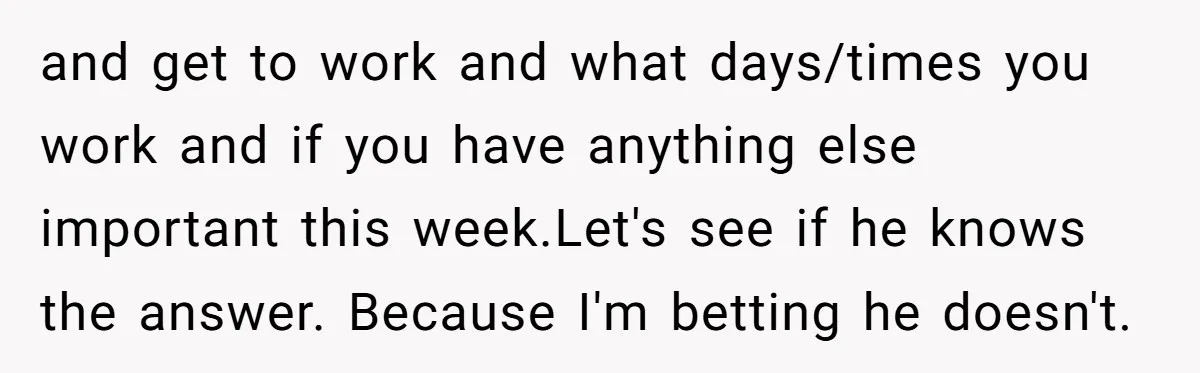 and get to work and what days/times you work and if you have anything else important this week.Let's see if he knows the answer. Because I'm betting he doesn't.