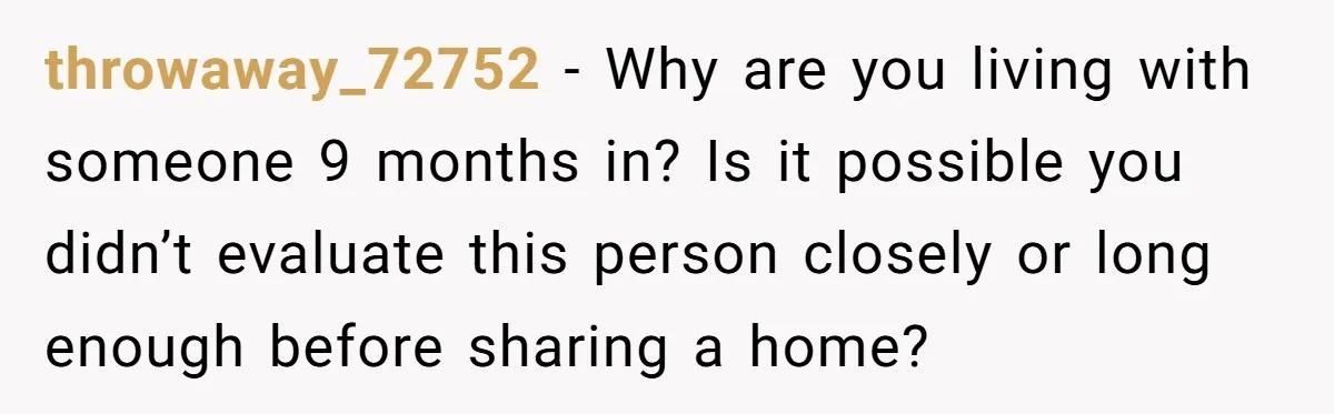 throwaway_72752 − Why are you living with someone 9 months in? Is it possible you didn’t evaluate this person closely or long enough before sharing a home?