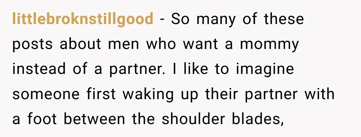 littlebroknstillgood − So many of these posts about men who want a mommy instead of a partner. I like to imagine someone first waking up their partner with a foot...