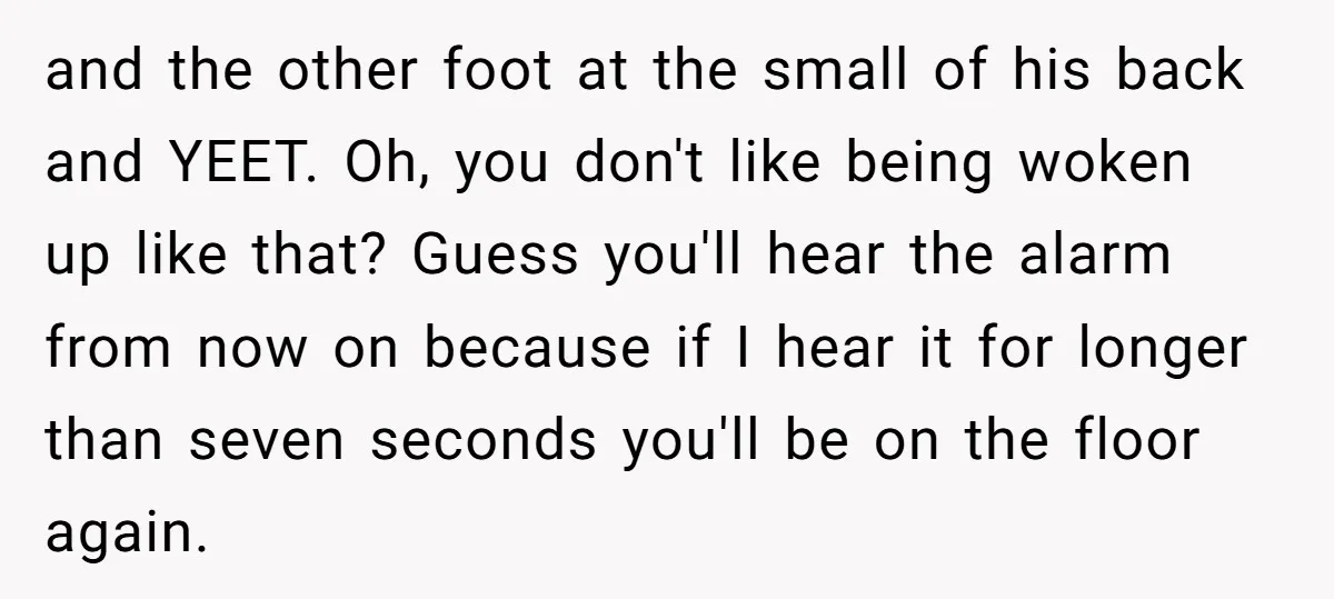 and the other foot at the small of his back and YEET. Oh, you don't like being woken up like that? Guess you'll hear the alarm from now on because...
