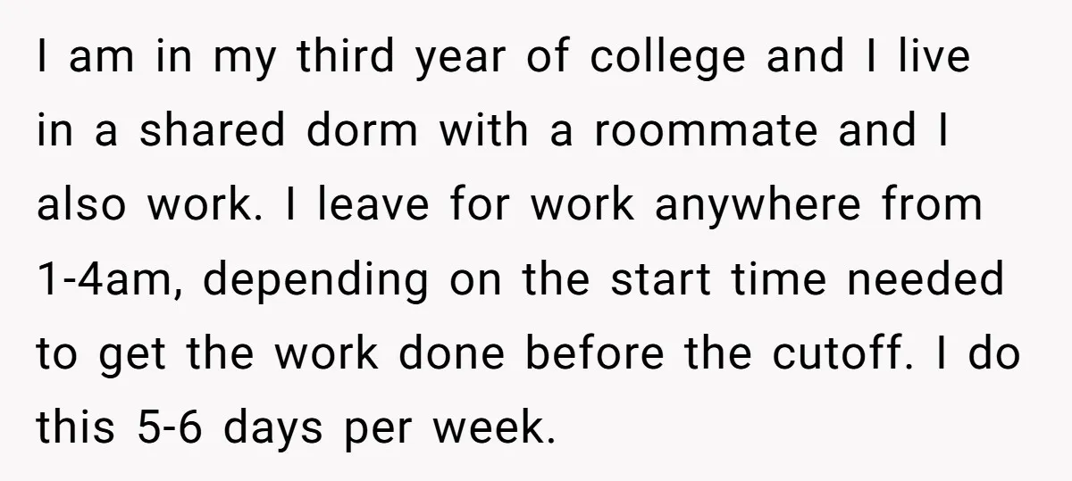 I am in my third year of college and I live in a shared dorm with a roommate and I also work. I leave for work anywhere from 1-4am, depending...