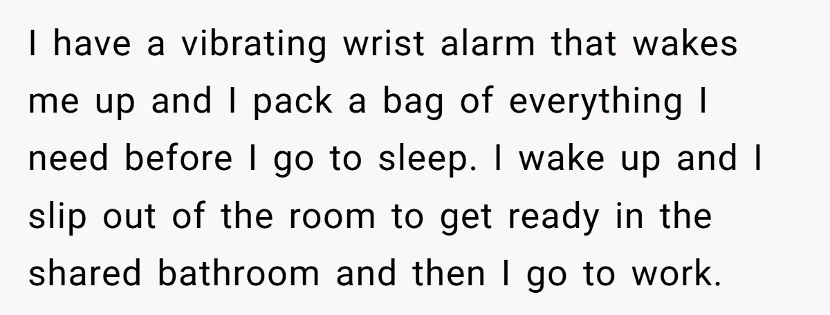 I have a vibrating wrist alarm that wakes me up and I pack a bag of everything I need before I go to sleep. I wake up and I slip...