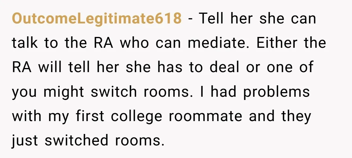 OutcomeLegitimate618 − Tell her she can talk to the RA who can mediate. Either the RA will tell her she has to deal or one of you might switch rooms....
