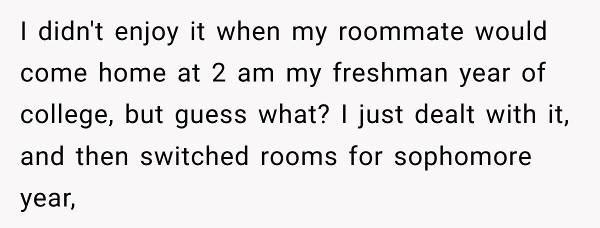 I didn't enjoy it when my roommate would come home at 2 am my freshman year of college, but guess what? I just dealt with it, and then switched rooms...