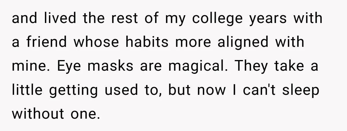 and lived the rest of my college years with a friend whose habits more aligned with mine. Eye masks are magical. They take a little getting used to, but now...