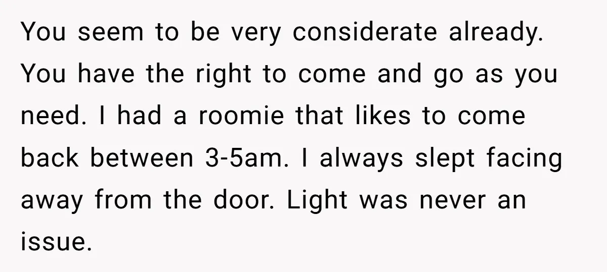You seem to be very considerate already. You have the right to come and go as you need. I had a roomie that likes to come back between 3-5am. I...