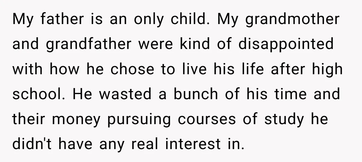 My father is an only child. My grandmother and grandfather were kind of disappointed with how he chose to live his life after high school. He wasted a bunch of...
