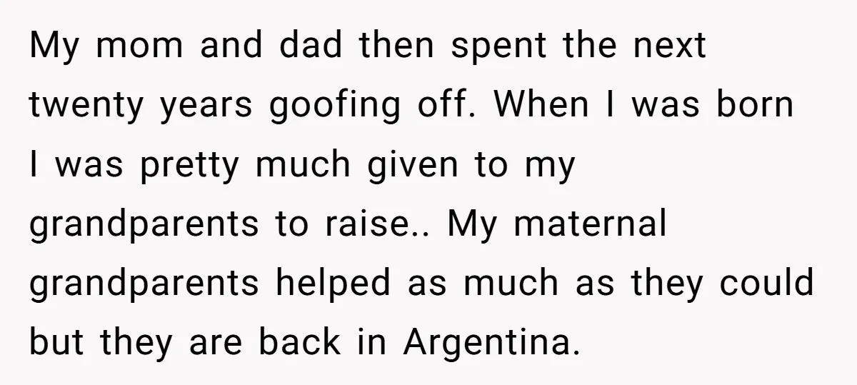 My mom and dad then spent the next twenty years goofing off. When I was born I was pretty much given to my grandparents to raise.. My maternal grandparents helped...