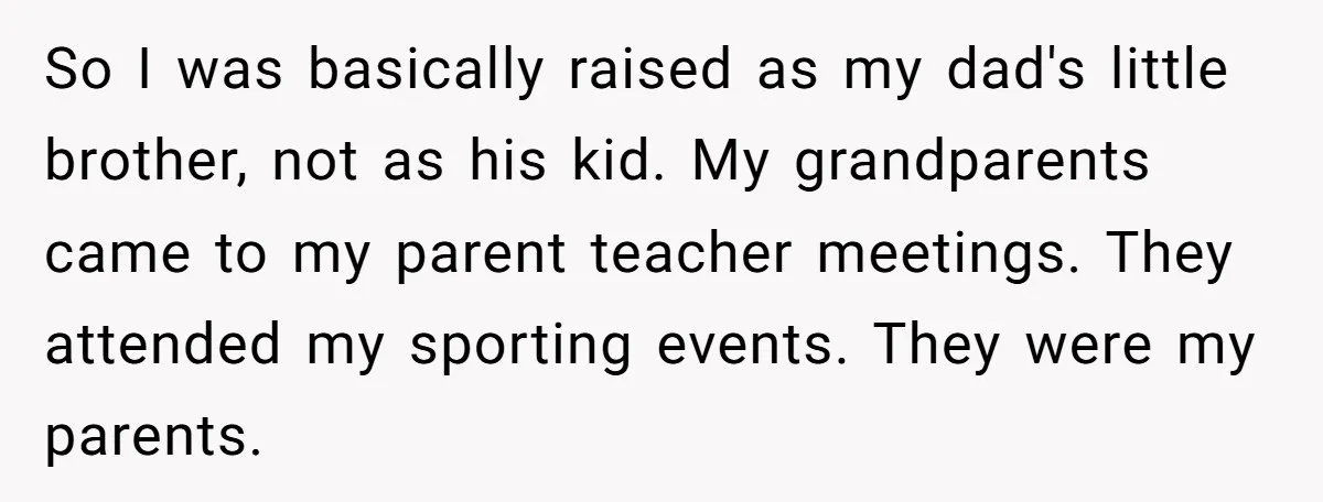 So I was basically raised as my dad's little brother, not as his kid. My grandparents came to my parent teacher meetings. They attended my sporting events. They were my...