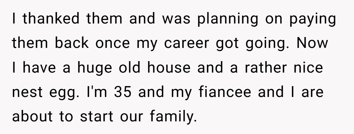 I thanked them and was planning on paying them back once my career got going. Now I have a huge old house and a rather nice nest egg. I'm 35...