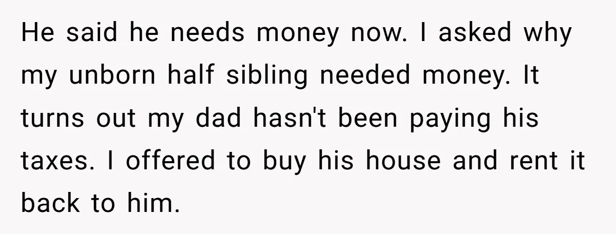 He said he needs money now. I asked why my unborn half sibling needed money. It turns out my dad hasn't been paying his taxes. I offered to buy his...