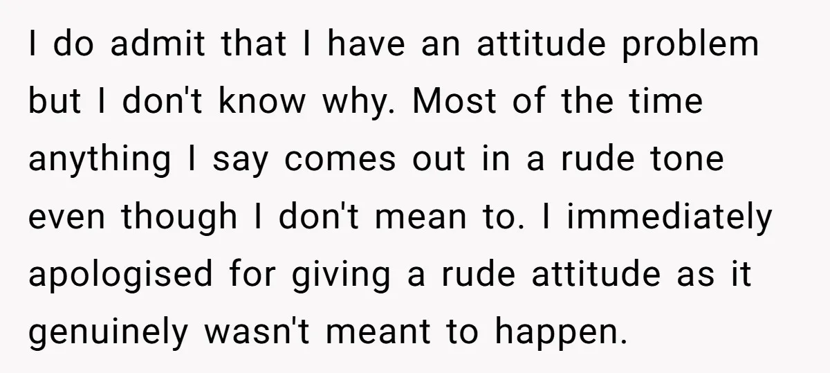 I do admit that I have an attitude problem but I don't know why. Most of the time anything I say comes out in a rude tone even though I...