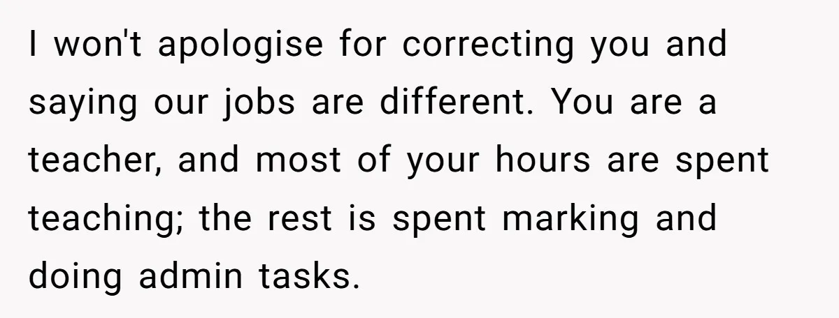 I won't apologise for correcting you and saying our jobs are different. You are a teacher, and most of your hours are spent teaching; the rest is spent marking and...