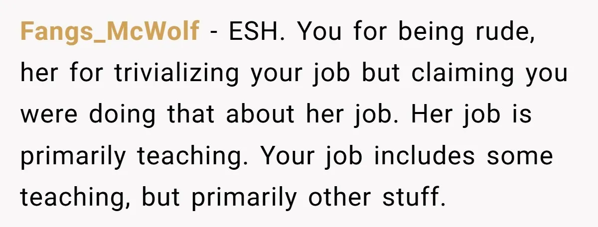 Fangs_McWolf − ESH. You for being rude, her for trivializing your job but claiming you were doing that about her job. Her job is primarily teaching. Your job includes some...