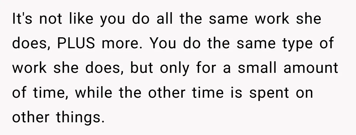 It's not like you do all the same work she does, PLUS more. You do the same type of work she does, but only for a small amount of time,...