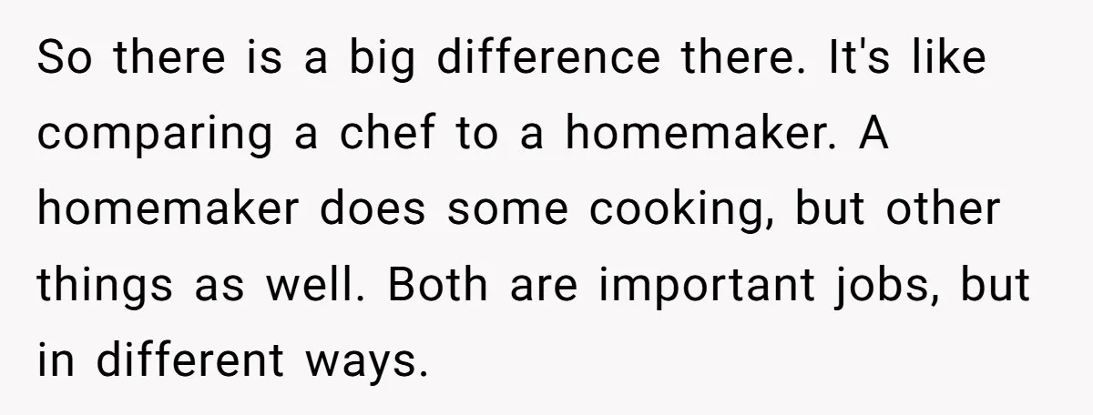So there is a big difference there. It's like comparing a chef to a homemaker. A homemaker does some cooking, but other things as well. Both are important jobs, but...