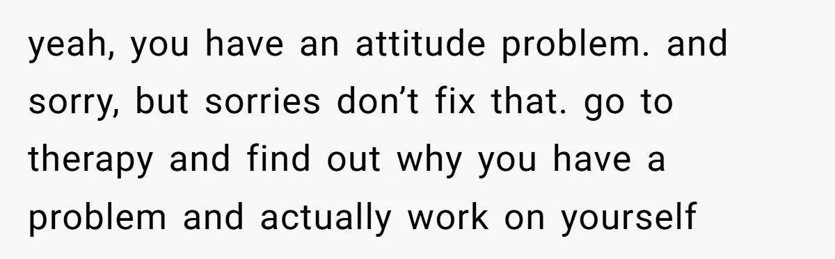 yeah, you have an attitude problem. and sorry, but sorries don’t fix that. go to therapy and find out why you have a problem and actually work on yourself