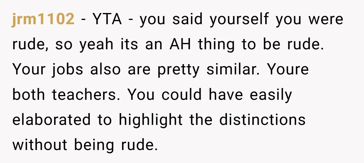 jrm1102 − YTA - you said yourself you were rude, so yeah its an AH thing to be rude. Your jobs also are pretty similar. Youre both teachers. You could...