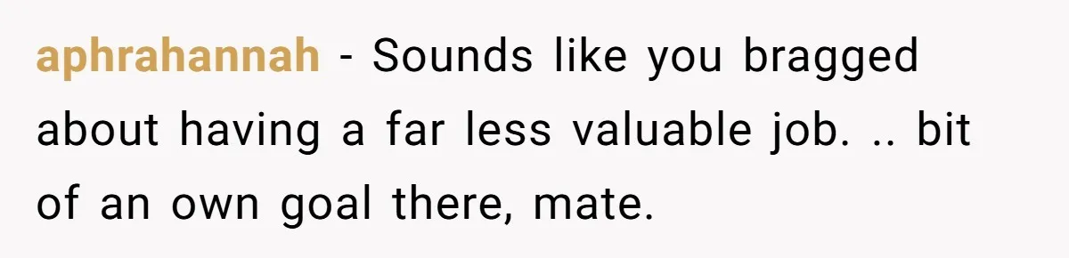 aphrahannah − Sounds like you bragged about having a far less valuable job. .. bit of an own goal there, mate.