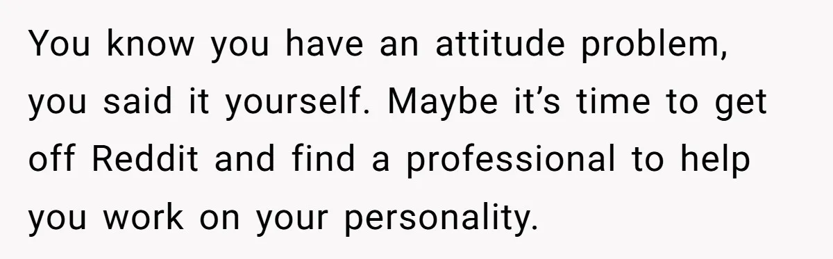 You know you have an attitude problem, you said it yourself. Maybe it’s time to get off Reddit and find a professional to help you work on your personality.
