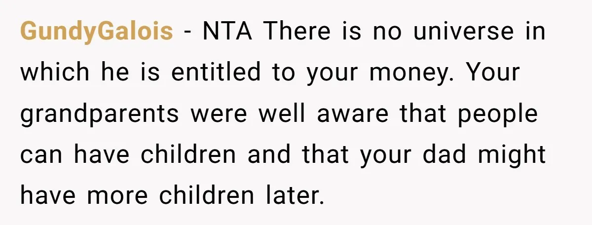 GundyGalois − NTA There is no universe in which he is entitled to your money. Your grandparents were well aware that people can have children and that your dad might...