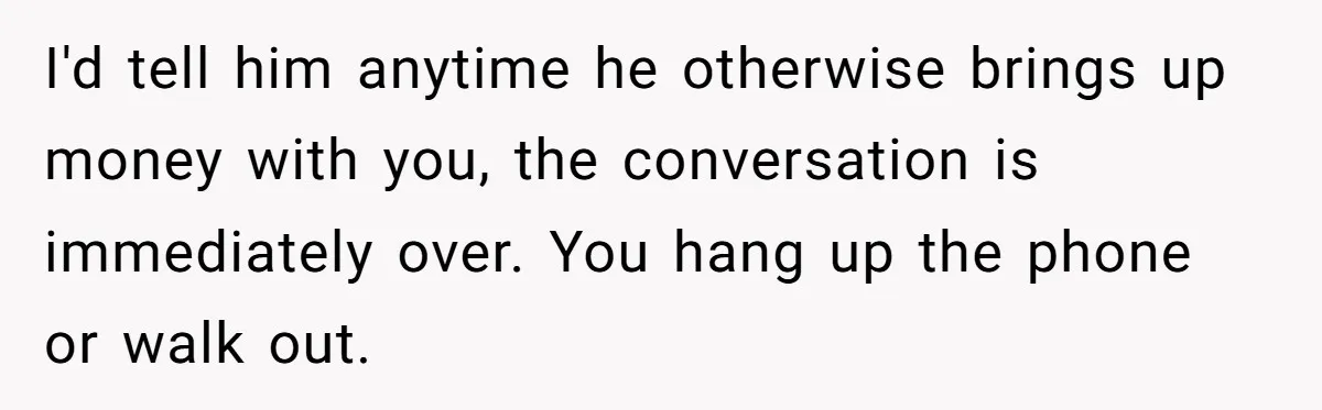 I'd tell him anytime he otherwise brings up money with you, the conversation is immediately over. You hang up the phone or walk out.