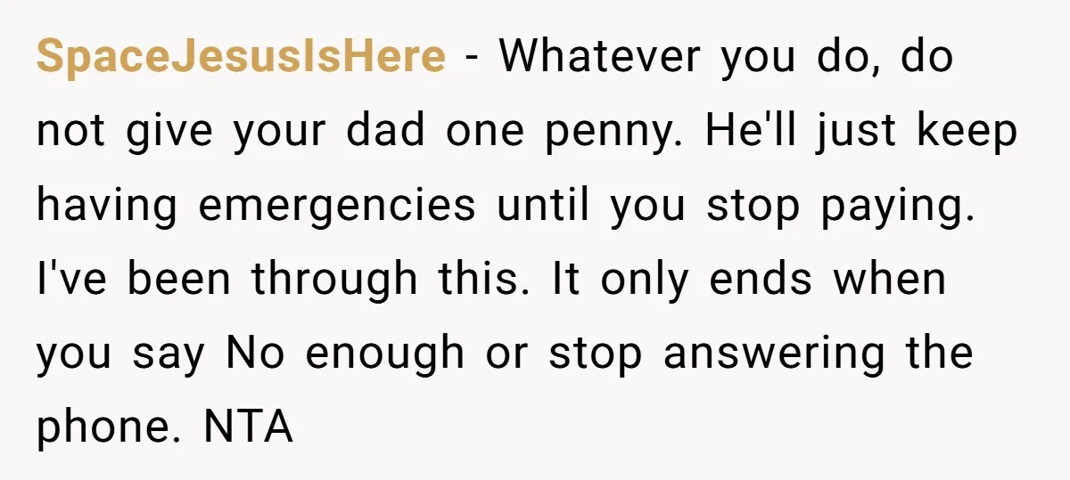 SpaceJesusIsHere − Whatever you do, do not give your dad one penny. He'll just keep having emergencies until you stop paying. I've been through this. It only ends when you...